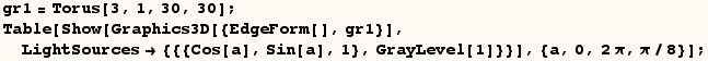 gr1 = Torus[3, 1, 30, 30] ; Table[Show[Graphics3D[{EdgeForm[], gr1}], LightSources {{{Cos[a], Sin[a], 1}, GrayLevel[1]}}], {a, 0, 2π, π/8}] ; 
